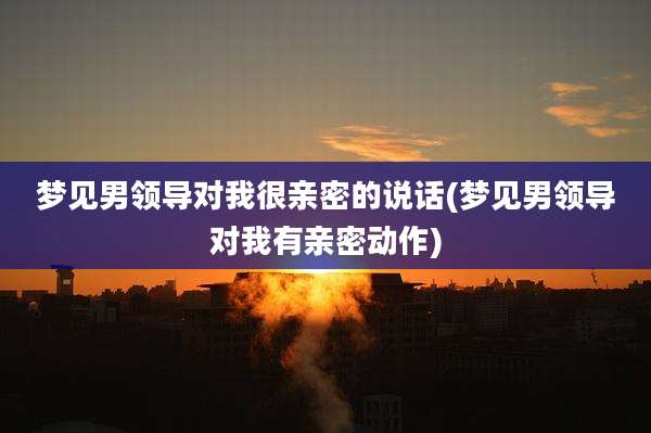 梦见男领导对我很亲密的说话(梦见男领导对我有亲密动作)
