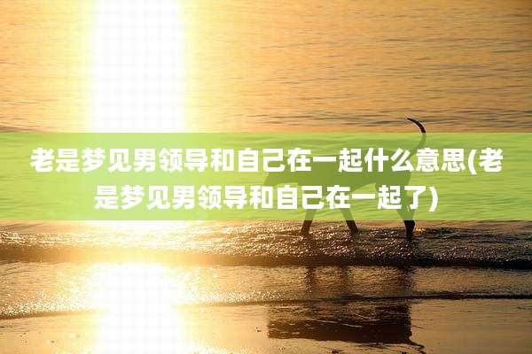 老是梦见男领导和自己在一起什么意思(老是梦见男领导和自己在一起了)