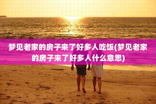 梦见老家的房子来了好多人吃饭(梦见老家的房子来了好多人什么意思)