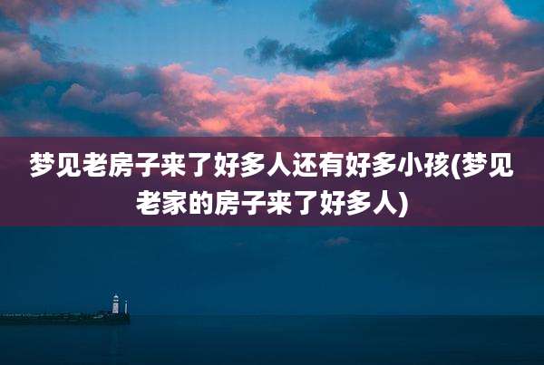 梦见老房子来了好多人还有好多小孩(梦见老家的房子来了好多人)