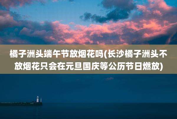 橘子洲头端午节放烟花吗(长沙橘子洲头不放烟花只会在元旦国庆等公历节日燃放)