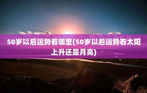50岁以后运势看哪里(50岁以后运势看太阳上升还是月亮)