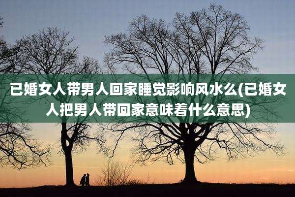 已婚女人带男人回家睡觉影响风水么(已婚女人把男人带回家意味着什么意思)