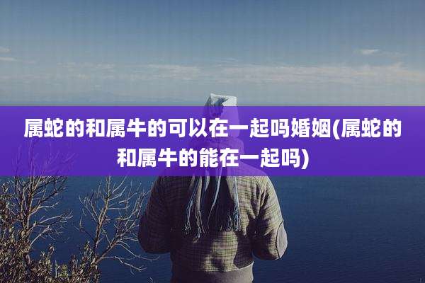 属蛇的和属牛的可以在一起吗婚姻(属蛇的和属牛的能在一起吗)