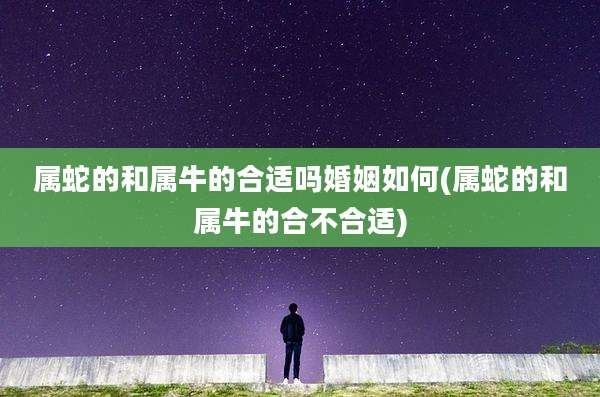 属蛇的和属牛的合适吗婚姻如何(属蛇的和属牛的合不合适)