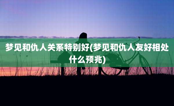 梦见和仇人关系特别好(梦见和仇人友好相处什么预兆)