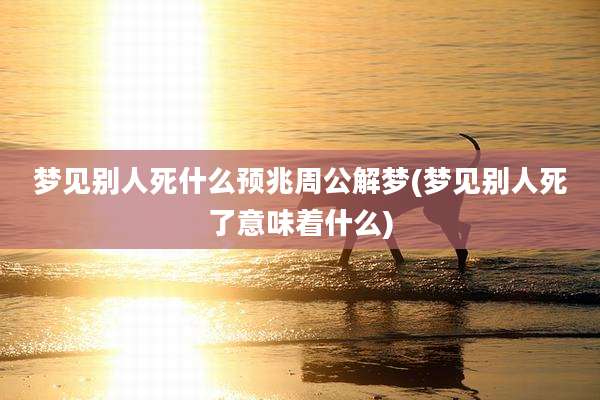 梦见别人死什么预兆周公解梦(梦见别人死了意味着什么)