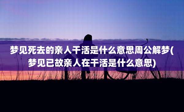 梦见死去的亲人干活是什么意思周公解梦(梦见已故亲人在干活是什么意思)