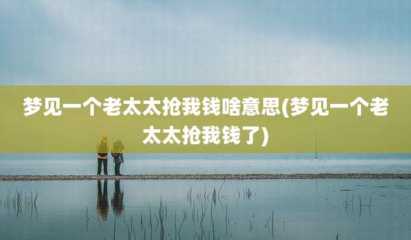 梦见一个老太太抢我钱啥意思(梦见一个老太太抢我钱了)