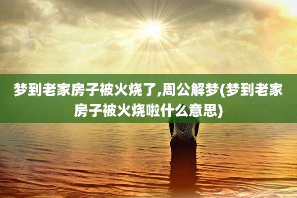 梦到老家房子被火烧了,周公解梦(梦到老家房子被火烧啦什么意思)