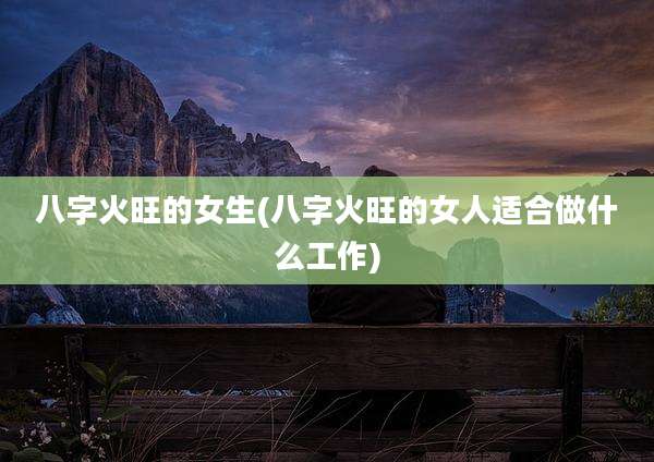 八字火旺的女生(八字火旺的女人适合做什么工作)