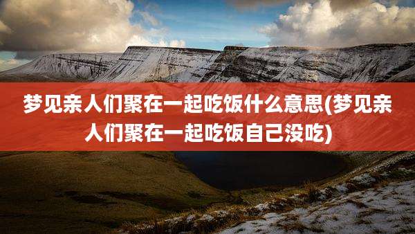 梦见亲人们聚在一起吃饭什么意思(梦见亲人们聚在一起吃饭自己没吃)