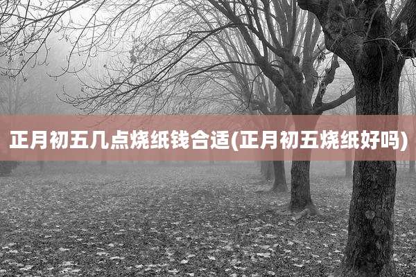 正月初五几点烧纸钱合适(正月初五烧纸好吗)