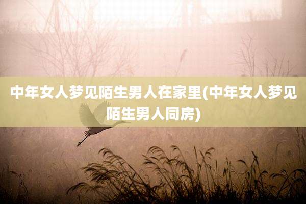 中年女人梦见陌生男人在家里(中年女人梦见陌生男人同房)