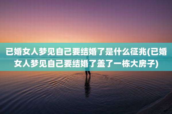 已婚女人梦见自己要结婚了是什么征兆(已婚女人梦见自己要结婚了盖了一栋大房子)