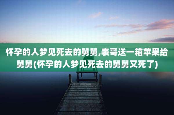 怀孕的人梦见死去的舅舅,表哥送一箱苹果给舅舅(怀孕的人梦见死去的舅舅又死了)
