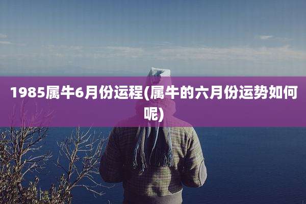 1985属牛6月份运程(属牛的六月份运势如何呢)