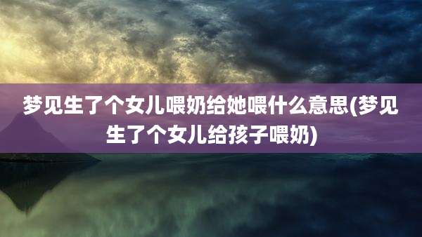 梦见生了个女儿喂奶给她喂什么意思(梦见生了个女儿给孩子喂奶)