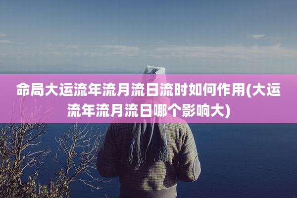命局大运流年流月流日流时如何作用(大运流年流月流日哪个影响大)