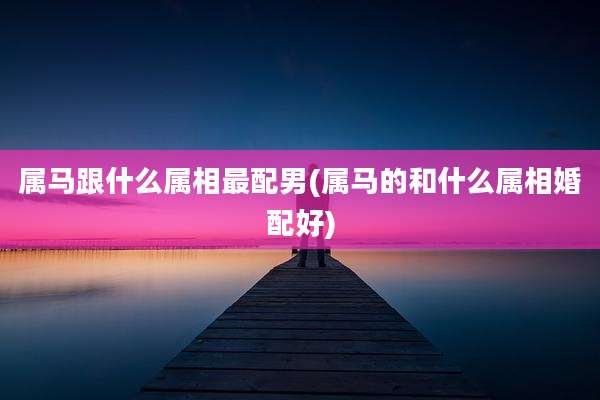 属马跟什么属相最配男(属马的和什么属相婚配好)