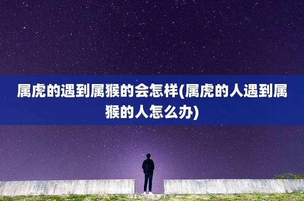属虎的遇到属猴的会怎样(属虎的人遇到属猴的人怎么办)