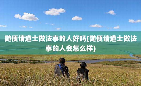 随便请道士做法事的人好吗(随便请道士做法事的人会怎么样)