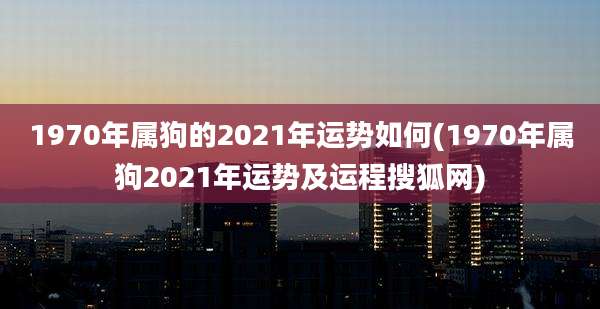 1970年属狗的2021年运势如何(1970年属狗2021年运势及运程搜狐网)