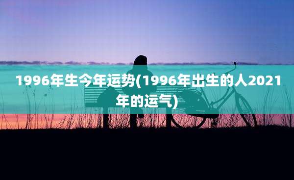 1996年生今年运势(1996年出生的人2021年的运气)
