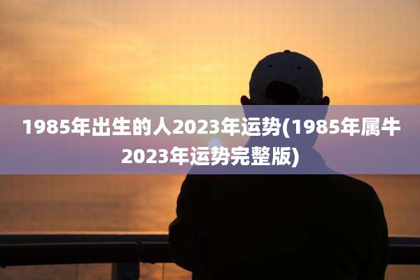 1985年出生的人2023年运势(1985年属牛2023年运势完整版)