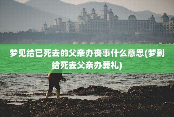 梦见给已死去的父亲办丧事什么意思(梦到给死去父亲办葬礼)