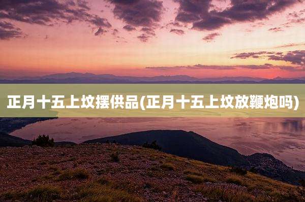 正月十五上坟摆供品(正月十五上坟放鞭炮吗)