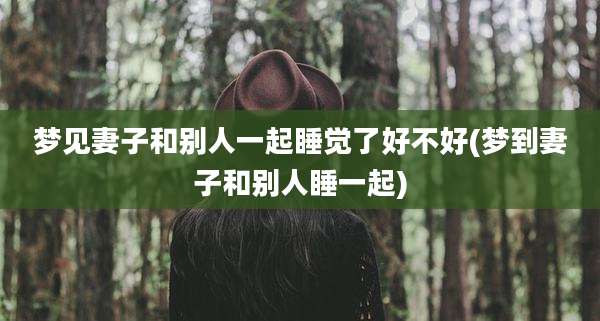 梦见妻子和别人一起睡觉了好不好(梦到妻子和别人睡一起)