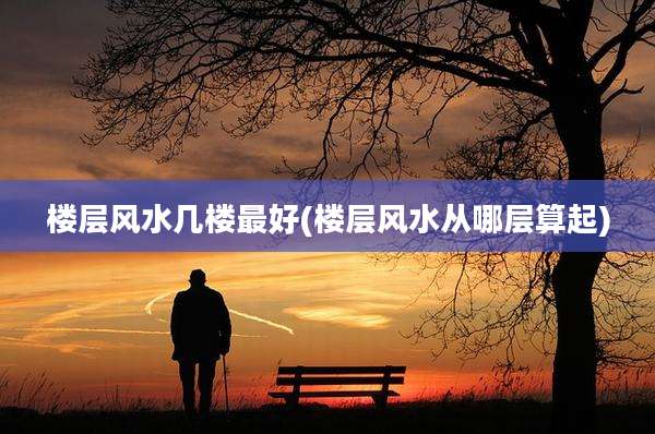 楼层风水几楼最好(楼层风水从哪层算起)