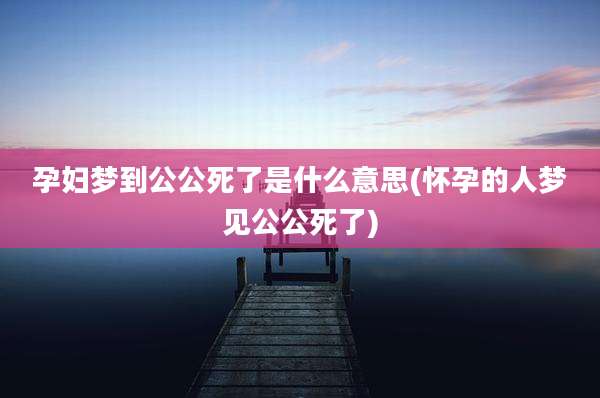 孕妇梦到公公死了是什么意思(怀孕的人梦见公公死了)