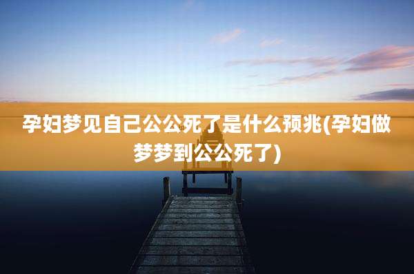 孕妇梦见自己公公死了是什么预兆(孕妇做梦梦到公公死了)