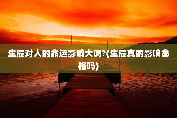 生辰对人的命运影响大吗?(生辰真的影响命格吗)