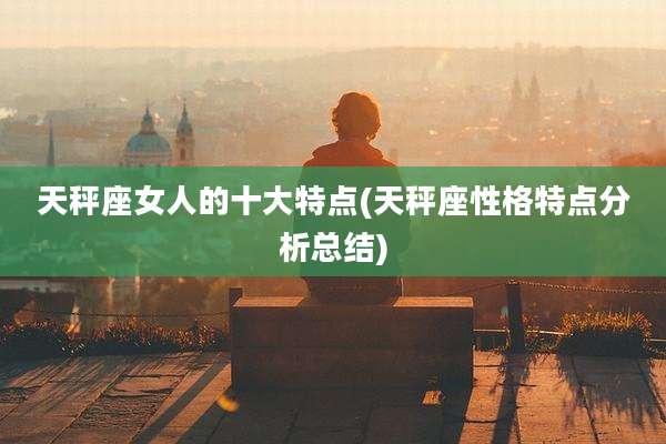 天秤座女人的十大特点(天秤座性格特点分析总结)