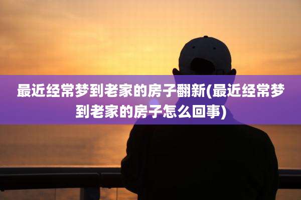 最近经常梦到老家的房子翻新(最近经常梦到老家的房子怎么回事)