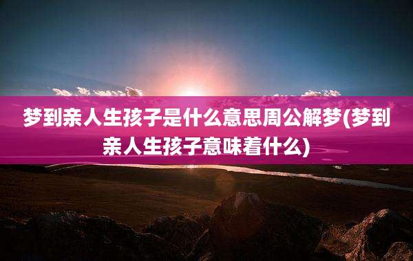 梦到亲人生孩子是什么意思周公解梦(梦到亲人生孩子意味着什么)