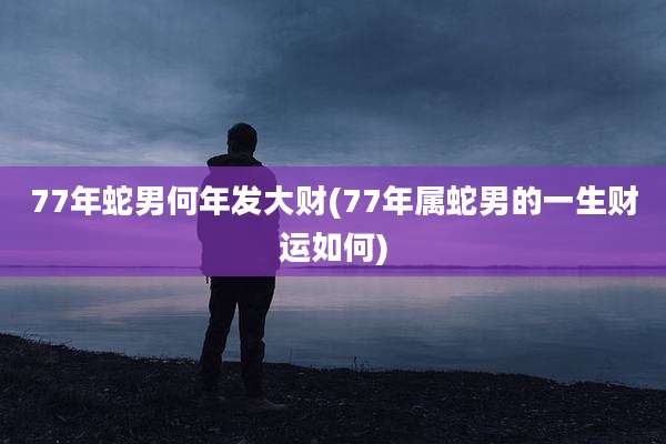77年蛇男何年发大财(77年属蛇男的一生财运如何)