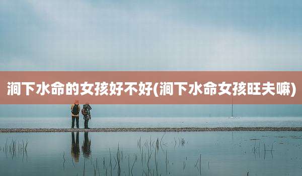 涧下水命的女孩好不好(涧下水命女孩旺夫嘛)