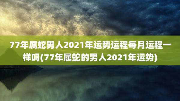 77年属蛇男人2021年运势运程每月运程一样吗(77年属蛇的男人2021年运势)