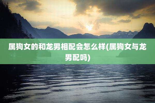 属狗女的和龙男相配会怎么样(属狗女与龙男配吗)