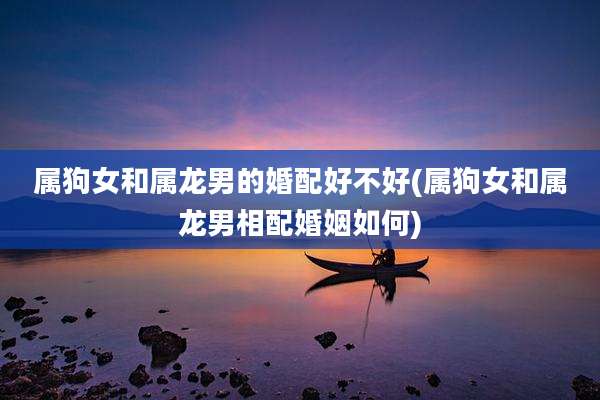 属狗女和属龙男的婚配好不好(属狗女和属龙男相配婚姻如何)