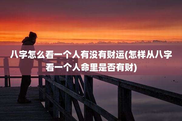 八字怎么看一个人有没有财运(怎样从八字看一个人命里是否有财)