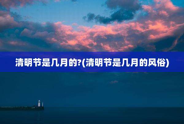 清明节是几月的?(清明节是几月的风俗)