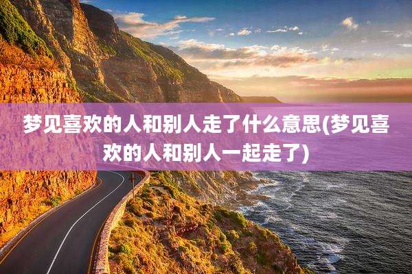 梦见喜欢的人和别人走了什么意思(梦见喜欢的人和别人一起走了)