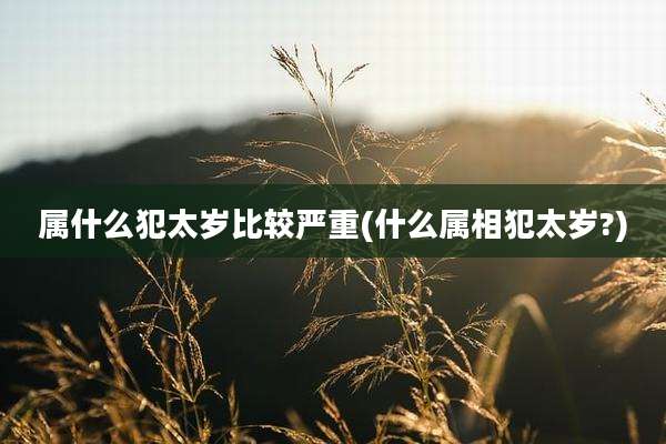 属什么犯太岁比较严重(什么属相犯太岁?)