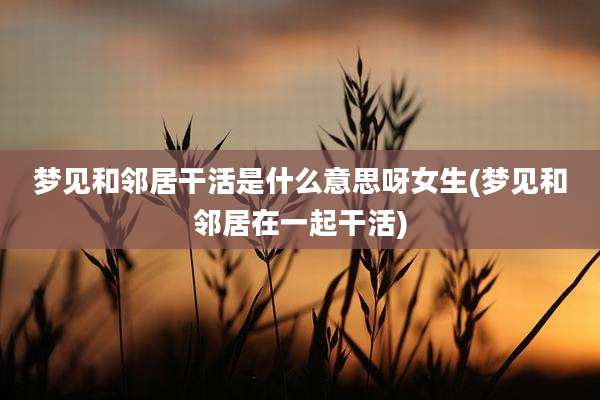 梦见和邻居干活是什么意思呀女生(梦见和邻居在一起干活)