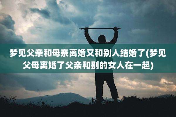 梦见父亲和母亲离婚又和别人结婚了(梦见父母离婚了父亲和别的女人在一起)